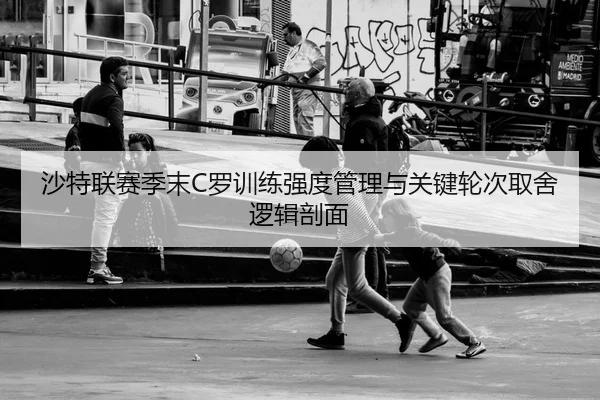 沙特联赛季末C罗训练强度管理与关键轮次取舍逻辑剖面